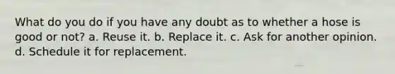 What do you do if you have any doubt as to whether a hose is good or not? a. Reuse it. b. Replace it. c. Ask for another opinion. d. Schedule it for replacement.