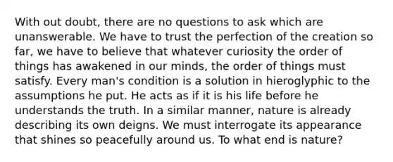 With out doubt, there are no questions to ask which are unanswerable. We have to trust the perfection of the creation so far, we have to believe that whatever curiosity the order of things has awakened in our minds, the order of things must satisfy. Every man's condition is a solution in hieroglyphic to the assumptions he put. He acts as if it is his life before he understands the truth. In a similar manner, nature is already describing its own deigns. We must interrogate its appearance that shines so peacefully around us. To what end is nature?