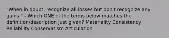 "When in doubt, recognize all losses but don't recognize any gains." - Which ONE of the terms below matches the definition/description just given? Materiality Consistency Reliability Conservatism Articulation