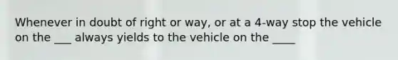 Whenever in doubt of right or way, or at a 4-way stop the vehicle on the ___ always yields to the vehicle on the ____