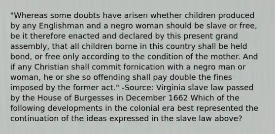 "Whereas some doubts have arisen whether children produced by any Englishman and a negro woman should be slave or free, be it therefore enacted and declared by this present grand assembly, that all children borne in this country shall be held bond, or free only according to the condition of the mother. And if any Christian shall commit fornication with a negro man or woman, he or she so offending shall pay double the fines imposed by the former act." -Source: Virginia slave law passed by the House of Burgesses in December 1662 Which of the following developments in the colonial era best represented the continuation of the ideas expressed in the slave law above?