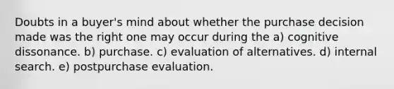 Doubts in a buyer's mind about whether the purchase decision made was the right one may occur during the a) cognitive dissonance. b) purchase. c) evaluation of alternatives. d) internal search. e) postpurchase evaluation.