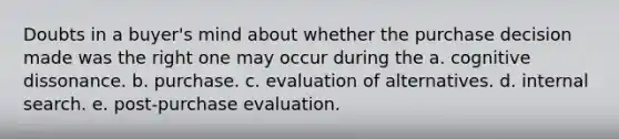 Doubts in a buyer's mind about whether the purchase decision made was the right one may occur during the a. cognitive dissonance. b. purchase. c. evaluation of alternatives. d. internal search. e. post-purchase evaluation.