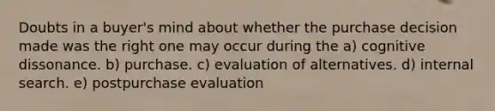 Doubts in a buyer's mind about whether the purchase decision made was the right one may occur during the a) cognitive dissonance. b) purchase. c) evaluation of alternatives. d) internal search. e) postpurchase evaluation