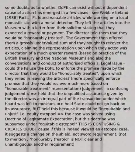 some doubts as to whether DoPE can exist without independent cause of action has emerged in a few cases - see Webb v Ireland [1988] Facts - Ps found valuable articles while working on a local monastic site with a metal detector. They left the articles into the Museum with a letter from their solicitor stating that they expected a reward or payment. The director told them that they would be "honourably treated". The Government then offered them a grossly undervalued sum and they sought to recover the articles, claiming the representation upon whcih they acted was expectation of a much greater reward (based on practice of the British Treasury and the National Museum) and also the conversations and conduct of authorised officials. Legal Issue - could the Ps use the DoPE to enforce the promise made by the director that they would be "honourably treated", upon which they relied in leaving the articles? (more specifically enforce promise that they would recieve much more based on "honourable treatment" representation) Judgement - a confusing judgement :/ => held that the unqualified assurance given by the director was an integral part of the transaction under which hoard was left to museum. => held State could not go back on its assurance, BUT held this because it would be "inequitable and unjust" i.e. equity estoppel => the case was solved using Doctrine of Legitamate Expectation, but this doctrine was subsumed under "equitable estoppel" THIS IS CONFUSING & CREATES DOUBT cause if this is indeed viewed an estoppel case, it suggests a change on the shield, not sword requirement. (not to mention , "honourably treated" is NOT clear and unambiguous- another requirement)