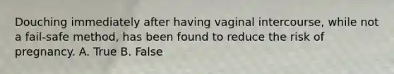 Douching immediately after having vaginal intercourse, while not a fail-safe method, has been found to reduce the risk of pregnancy. A. True B. False