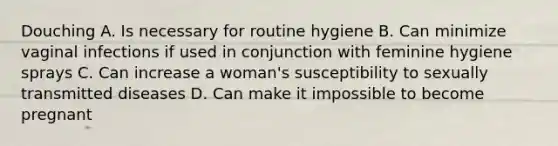 Douching A. Is necessary for routine hygiene B. Can minimize vaginal infections if used in conjunction with feminine hygiene sprays C. Can increase a woman's susceptibility to sexually transmitted diseases D. Can make it impossible to become pregnant