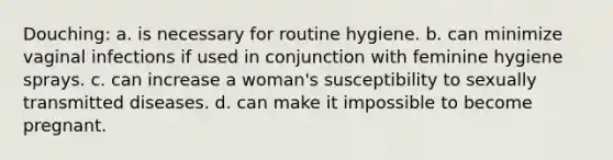 Douching: a. is necessary for routine hygiene. b. can minimize vaginal infections if used in conjunction with feminine hygiene sprays. c. can increase a woman's susceptibility to sexually transmitted diseases. d. can make it impossible to become pregnant.