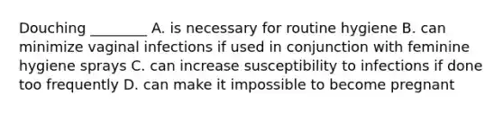 Douching ________ A. is necessary for routine hygiene B. can minimize vaginal infections if used in conjunction with feminine hygiene sprays C. can increase susceptibility to infections if done too frequently D. can make it impossible to become pregnant