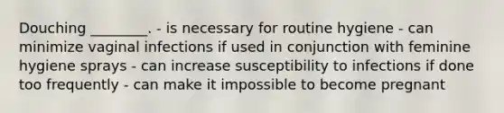 Douching ________. - is necessary for routine hygiene - can minimize vaginal infections if used in conjunction with feminine hygiene sprays - can increase susceptibility to infections if done too frequently - can make it impossible to become pregnant