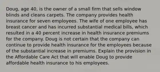 Doug, age 40, is the owner of a small firm that sells window blinds and cleans carpets. The company provides health insurance for seven employees. The wife of one employee has breast cancer and has incurred substantial medical bills, which resulted in a 40 percent increase in health insurance premiums for the company. Doug is not certain that the company can continue to provide health insurance for the employees because of the substantial increase in premiums. Explain the provision in the Affordable Care Act that will enable Doug to provide affordable health insurance to his employees.