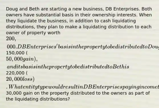 Doug and Beth are starting a new business, DB Enterprises. Both owners have substantial basis in their ownership interests. When they liquidate the business, in addition to cash liquidating distributions, they plan to make a liquidating distribution to each owner of property worth 200,000. DB Enterprises' basis in the property to be distributed to Doug is150,000 (50,000 gain), and its basis in the property to be distributed to Beth is220,000 (20,000 loss). What entity type would result in DB Enterprises paying income tax on the net30,000 gain on the property distributed to the owners as part of the liquidating distributions?