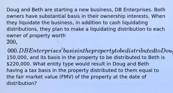 Doug and Beth are starting a new business, DB Enterprises. Both owners have substantial basis in their ownership interests. When they liquidate the business, in addition to cash liquidating distributions, they plan to make a liquidating distribution to each owner of property worth 200,000. DB Enterprises' basis in the property to be distributed to Doug is150,000, and its basis in the property to be distributed to Beth is 220,000. What entity type would result in Doug and Beth having a tax basis in the property distributed to them equal to the fair market value (FMV) of the property at the date of distribution?