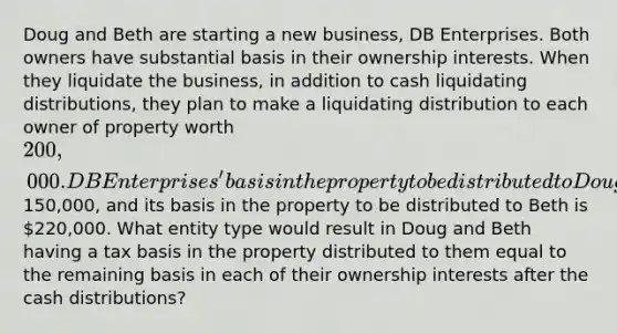 Doug and Beth are starting a new business, DB Enterprises. Both owners have substantial basis in their ownership interests. When they liquidate the business, in addition to cash liquidating distributions, they plan to make a liquidating distribution to each owner of property worth 200,000. DB Enterprises' basis in the property to be distributed to Doug is150,000, and its basis in the property to be distributed to Beth is 220,000. What entity type would result in Doug and Beth having a tax basis in the property distributed to them equal to the remaining basis in each of their ownership interests after the cash distributions?