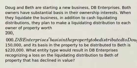 Doug and Beth are starting a new business, DB Enterprises. Both owners have substantial basis in their ownership interests. When they liquidate the business, in addition to cash liquidating distributions, they plan to make a liquidating distribution to each owner of property worth 200,000. DB Enterprises' basis in the property to be distributed to Doug is150,000, and its basis in the property to be distributed to Beth is 220,000. What entity type would result in DB Enterprises recognizing a loss on the liquidating distribution to Beth of property that has declined in value?