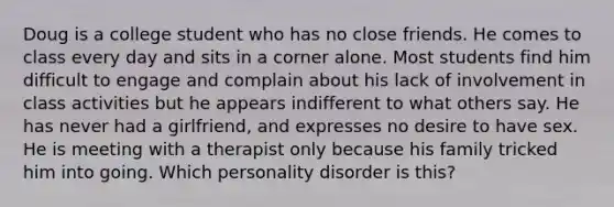 Doug is a college student who has no close friends. He comes to class every day and sits in a corner alone. Most students find him difficult to engage and complain about his lack of involvement in class activities but he appears indifferent to what others say. He has never had a girlfriend, and expresses no desire to have sex. He is meeting with a therapist only because his family tricked him into going. Which personality disorder is this?