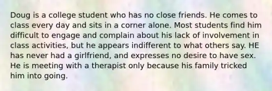 Doug is a college student who has no close friends. He comes to class every day and sits in a corner alone. Most students find him difficult to engage and complain about his lack of involvement in class activities, but he appears indifferent to what others say. HE has never had a girlfriend, and expresses no desire to have sex. He is meeting with a therapist only because his family tricked him into going.