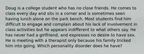 Doug is a college student who has no close friends. He comes to class every day and sits in a corner and is sometimes seen having lunch alone on the park bench. Most students find him difficult to engage and complain about his lack of involvement in class activities but he appears indifferent to what others say. He has never had a girlfriend, and expresses no desire to have sex. He is meeting with a therapist only because his family tricked him into going. Which personality disorder does he have?