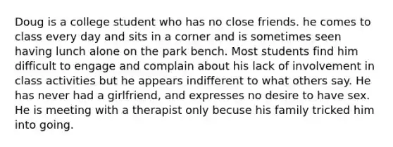 Doug is a college student who has no close friends. he comes to class every day and sits in a corner and is sometimes seen having lunch alone on the park bench. Most students find him difficult to engage and complain about his lack of involvement in class activities but he appears indifferent to what others say. He has never had a girlfriend, and expresses no desire to have sex. He is meeting with a therapist only becuse his family tricked him into going.