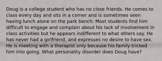 Doug is a college student who has no close friends. He comes to class every day and sits in a corner and is sometimes seen having lunch alone on the park bench. Most students find him difficult to engage and complain about his lack of involvement in class activities but he appears indifferent to what others say. He has never had a girlfriend, and expresses no desire to have sex. He is meeting with a therapist only because his family tricked him into going. What personality disorder does Doug have?