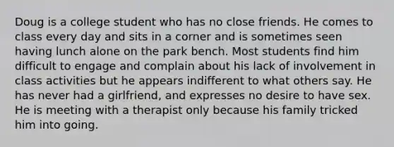 Doug is a college student who has no close friends. He comes to class every day and sits in a corner and is sometimes seen having lunch alone on the park bench. Most students find him difficult to engage and complain about his lack of involvement in class activities but he appears indifferent to what others say. He has never had a girlfriend, and expresses no desire to have sex. He is meeting with a therapist only because his family tricked him into going.