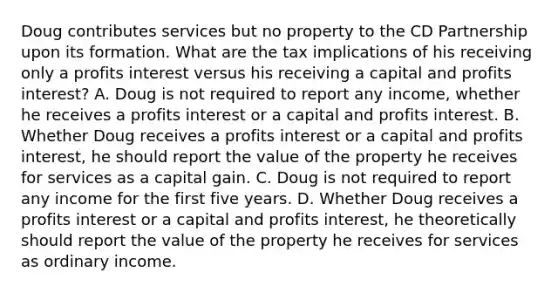 Doug contributes services but no property to the CD Partnership upon its formation. What are the tax implications of his receiving only a profits interest versus his receiving a capital and profits​ interest? A. Doug is not required to report any​ income, whether he receives a profits interest or a capital and profits interest. B. Whether Doug receives a profits interest or a capital and profits​ interest, he should report the value of the property he receives for services as a capital gain. C. Doug is not required to report any income for the first five years. D. Whether Doug receives a profits interest or a capital and profits​ interest, he theoretically should report the value of the property he receives for services as ordinary income.