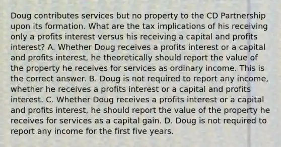 Doug contributes services but no property to the CD Partnership upon its formation. What are the tax implications of his receiving only a profits interest versus his receiving a capital and profits​ interest? A. Whether Doug receives a profits interest or a capital and profits​ interest, he theoretically should report the value of the property he receives for services as ordinary income. This is the correct answer. B. Doug is not required to report any​ income, whether he receives a profits interest or a capital and profits interest. C. Whether Doug receives a profits interest or a capital and profits​ interest, he should report the value of the property he receives for services as a capital gain. D. Doug is not required to report any income for the first five years.