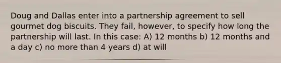 Doug and Dallas enter into a partnership agreement to sell gourmet dog biscuits. They fail, however, to specify how long the partnership will last. In this case: A) 12 months b) 12 months and a day c) no more than 4 years d) at will