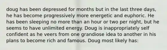 doug has been depressed for months but in the last three days, he has become progressively more energetic and euphoric. He has been sleeping no more than an hour or two per night, but he seems to have unlimited energy. Doug is inappropriately self confident as he veers from one grandiose idea to another in his plans to become rich and famous. Doug most likely has: