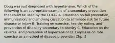 Doug was just diagnosed with hypertension. Which of the following is an appropriate example of a secondary prevention that could be used by the COTA? A. Education on fall prevention, immunization, and smoking cessation to eliminate risk for future disease or injury B. Training on exercise, healthy eating, and prevention of disability secondary to obesity C. Education on the reversal and prevention of hypertension D. Emphasis on rote exercise as a method of disease prevention Chp. 5