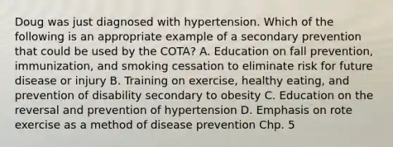 Doug was just diagnosed with hypertension. Which of the following is an appropriate example of a secondary prevention that could be used by the COTA? A. Education on fall prevention, immunization, and smoking cessation to eliminate risk for future disease or injury B. Training on exercise, healthy eating, and prevention of disability secondary to obesity C. Education on the reversal and prevention of hypertension D. Emphasis on rote exercise as a method of disease prevention Chp. 5