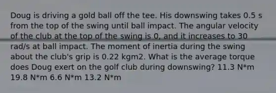 Doug is driving a gold ball off the tee. His downswing takes 0.5 s from the top of the swing until ball impact. The angular velocity of the club at the top of the swing is 0, and it increases to 30 rad/s at ball impact. The moment of inertia during the swing about the club's grip is 0.22 kgm2. What is the average torque does Doug exert on the golf club during downswing? 11.3 N*m 19.8 N*m 6.6 N*m 13.2 N*m