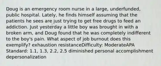 Doug is an emergency room nurse in a large, underfunded, public hospital. Lately, he finds himself assuming that the patients he sees are just trying to get free drugs to feed an addiction. Just yesterday a little boy was brought in with a broken arm, and Doug found that he was completely indifferent to the boy's pain. What aspect of job burnout does this exemplify? exhaustion resistanceDifficulty: ModerateAPA Standard: 1.1, 1.3, 2.2, 2.5 diminished personal accomplishment depersonalization