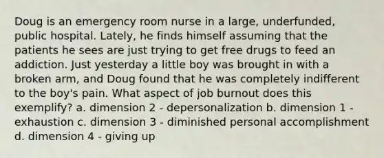 Doug is an emergency room nurse in a large, underfunded, public hospital. Lately, he finds himself assuming that the patients he sees are just trying to get free drugs to feed an addiction. Just yesterday a little boy was brought in with a broken arm, and Doug found that he was completely indifferent to the boy's pain. What aspect of job burnout does this exemplify? a. dimension 2 - depersonalization b. dimension 1 - exhaustion c. dimension 3 - diminished personal accomplishment d. dimension 4 - giving up