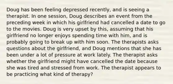 Doug has been feeling depressed recently, and is seeing a therapist. In one session, Doug describes an event from the preceding week in which his girlfriend had cancelled a date to go to the movies. Doug is very upset by this, assuming that his girlfriend no longer enjoys spending time with him, and is probably going to break up with him soon. The therapists asks questions about the girlfriend, and Doug mentions that she has been under a lot of pressure at work lately. The therapist asks whether the girlfriend might have cancelled the date because she was tired and stressed from work. The therapist appears to be practicing what kind of therapy?