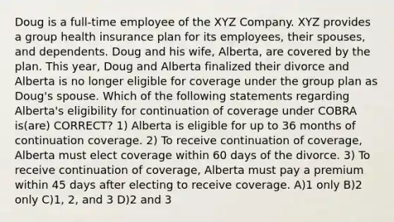 Doug is a full-time employee of the XYZ Company. XYZ provides a group health insurance plan for its employees, their spouses, and dependents. Doug and his wife, Alberta, are covered by the plan. This year, Doug and Alberta finalized their divorce and Alberta is no longer eligible for coverage under the group plan as Doug's spouse. Which of the following statements regarding Alberta's eligibility for continuation of coverage under COBRA is(are) CORRECT? 1) Alberta is eligible for up to 36 months of continuation coverage. 2) To receive continuation of coverage, Alberta must elect coverage within 60 days of the divorce. 3) To receive continuation of coverage, Alberta must pay a premium within 45 days after electing to receive coverage. A)1 only B)2 only C)1, 2, and 3 D)2 and 3