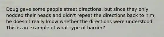 Doug gave some people street directions, but since they only nodded their heads and didn't repeat the directions back to him, he doesn't really know whether the directions were understood. This is an example of what type of barrier?