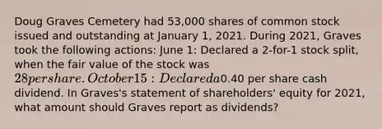 Doug Graves Cemetery had 53,000 shares of common stock issued and outstanding at January 1, 2021. During 2021, Graves took the following actions: June 1: Declared a 2-for-1 stock split, when the fair value of the stock was 28 per share. October 15: Declared a0.40 per share cash dividend. In Graves's statement of shareholders' equity for 2021, what amount should Graves report as dividends?