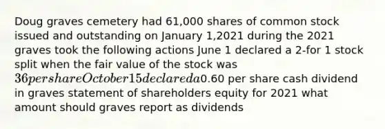 Doug graves cemetery had 61,000 shares of common stock issued and outstanding on January 1,2021 during the 2021 graves took the following actions June 1 declared a 2-for 1 stock split when the fair value of the stock was 36 per share October 15 declared a0.60 per share cash dividend in graves statement of shareholders equity for 2021 what amount should graves report as dividends