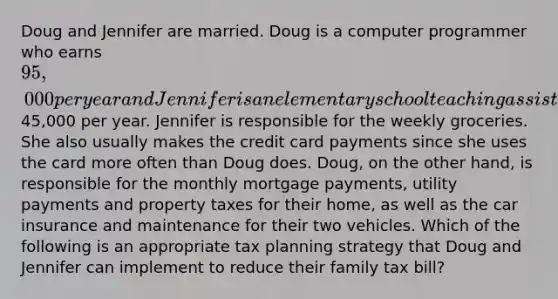 Doug and Jennifer are married. Doug is a computer programmer who earns 95,000 per year and Jennifer is an elementary school teaching assistant who earns45,000 per year. Jennifer is responsible for the weekly groceries. She also usually makes the credit card payments since she uses the card more often than Doug does. Doug, on the other hand, is responsible for the monthly mortgage payments, utility payments and property taxes for their home, as well as the car insurance and maintenance for their two vehicles. Which of the following is an appropriate tax planning strategy that Doug and Jennifer can implement to reduce their family tax bill?