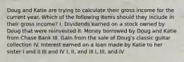 Doug and Katie are trying to calculate their gross income for the current year. Which of the following items should they include in their gross income? I. Dividends earned on a stock owned by Doug that were reinvested II. Money borrowed by Doug and Katie from Chase Bank III. Gain from the sale of Doug's classic guitar collection IV. Interest earned on a loan made by Katie to her sister I and II III and IV I, II, and III I, III, and IV
