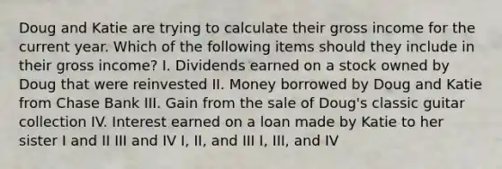 Doug and Katie are trying to calculate their gross income for the current year. Which of the following items should they include in their gross income? I. Dividends earned on a stock owned by Doug that were reinvested II. Money borrowed by Doug and Katie from Chase Bank III. Gain from the sale of Doug's classic guitar collection IV. Interest earned on a loan made by Katie to her sister I and II III and IV I, II, and III I, III, and IV