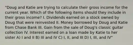 "Doug and Katie are trying to calculate their gross income for the current year. Which of the following items should they include in their gross income? I. Dividends earned on a stock owned by Doug that were reinvested II. Money borrowed by Doug and Katie from Chase Bank III. Gain from the sale of Doug's classic guitar collection IV. Interest earned on a loan made by Katie to her sister A) I and II B) III and IV C) I, II, and III D) I, III, and IV"