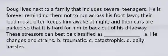 Doug lives next to a family that includes several teenagers. He is forever reminding them not to run across his front lawn; their loud music often keeps him awake at night; and their cars are parked so that it is hard for him to back out of his driveway. These stressors can best be classified as _______________ . a. life changes and strains. b. traumatic. c. catastrophic. d. daily hassles.