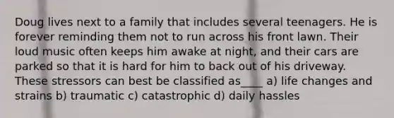 Doug lives next to a family that includes several teenagers. He is forever reminding them not to run across his front lawn. Their loud music often keeps him awake at night, and their cars are parked so that it is hard for him to back out of his driveway. These stressors can best be classified as____ a) life changes and strains b) traumatic c) catastrophic d) daily hassles