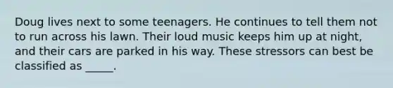 Doug lives next to some teenagers. He continues to tell them not to run across his lawn. Their loud music keeps him up at night, and their cars are parked in his way. These stressors can best be classified as _____.