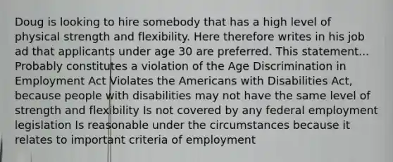 Doug is looking to hire somebody that has a high level of physical strength and flexibility. Here therefore writes in his job ad that applicants under age 30 are preferred. This statement... Probably constitutes a violation of the Age Discrimination in Employment Act Violates the Americans with Disabilities Act, because people with disabilities may not have the same level of strength and flexibility Is not covered by any federal employment legislation Is reasonable under the circumstances because it relates to important criteria of employment