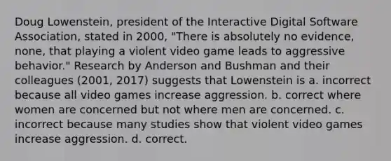 Doug Lowenstein, president of the Interactive Digital Software Association, stated in 2000, "There is absolutely no evidence, none, that playing a violent video game leads to aggressive behavior." Research by Anderson and Bushman and their colleagues (2001, 2017) suggests that Lowenstein is a. incorrect because all video games increase aggression. b. correct where women are concerned but not where men are concerned. c. incorrect because many studies show that violent video games increase aggression. d. correct.