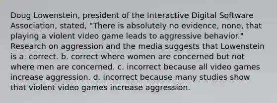 Doug Lowenstein, president of the Interactive Digital Software Association, stated, "There is absolutely no evidence, none, that playing a violent video game leads to aggressive behavior." Research on aggression and the media suggests that Lowenstein is a. correct. b. correct where women are concerned but not where men are concerned. c. incorrect because all video games increase aggression. d. incorrect because many studies show that violent video games increase aggression.