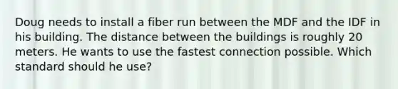 Doug needs to install a fiber run between the MDF and the IDF in his building. The distance between the buildings is roughly 20 meters. He wants to use the fastest connection possible. Which standard should he use?